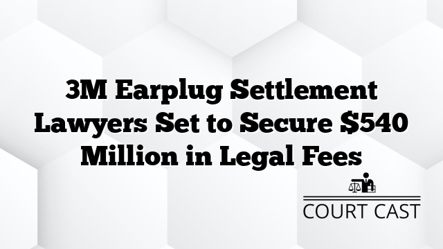 3M Earplug Settlement Lawyers Set to Secure $540 Million in Legal Fees