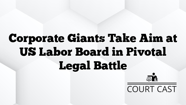 Corporate Giants Take Aim at US Labor Board in Pivotal Legal Battle