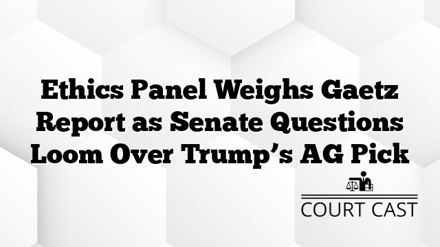 Ethics Panel Weighs Gaetz Report as Senate Questions Loom Over Trump’s AG Pick