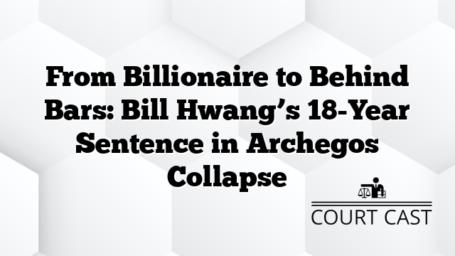 From Billionaire to Behind Bars: Bill Hwang’s 18-Year Sentence in Archegos Collapse