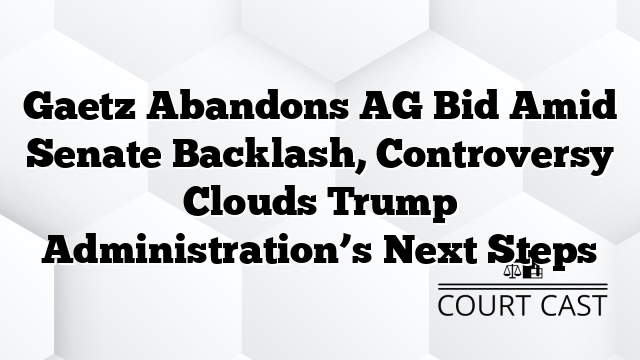 Gaetz Abandons AG Bid Amid Senate Backlash, Controversy Clouds Trump Administration’s Next Steps