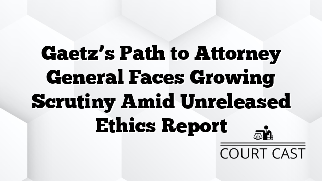 Gaetz’s Path to Attorney General Faces Growing Scrutiny Amid Unreleased Ethics Report