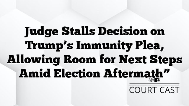 Judge Stalls Decision on Trump’s Immunity Plea, Allowing Room for Next Steps Amid Election Aftermath”