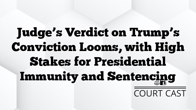 Judge’s Verdict on Trump’s Conviction Looms, with High Stakes for Presidential Immunity and Sentencing