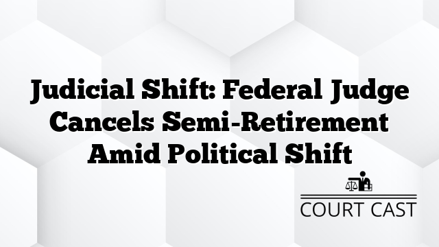 Judicial Shift: Federal Judge Cancels Semi-Retirement Amid Political Shift