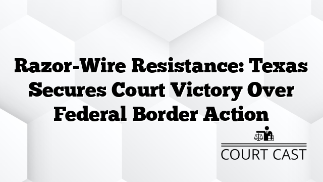 Razor-Wire Resistance: Texas Secures Court Victory Over Federal Border Action