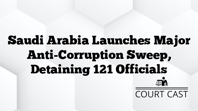 Saudi Arabia Launches Major Anti-Corruption Sweep, Detaining 121 Officials