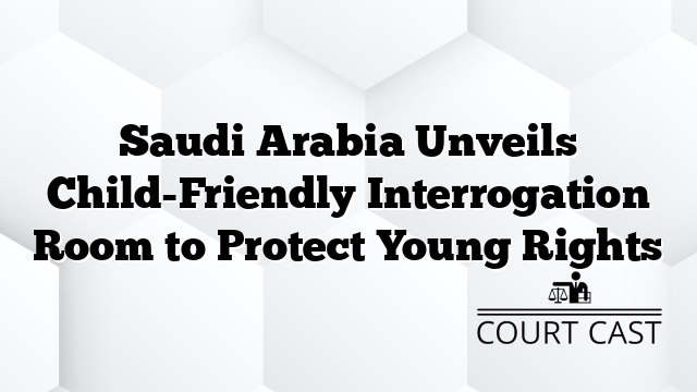 Saudi Arabia Unveils Child-Friendly Interrogation Room to Protect Young Rights