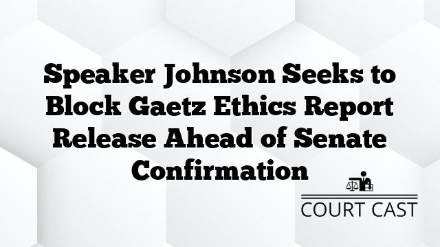 Speaker Johnson Seeks to Block Gaetz Ethics Report Release Ahead of Senate Confirmation