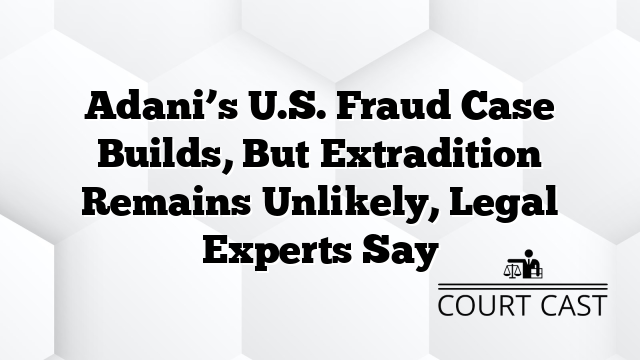 Adani’s U.S. Fraud Case Builds, But Extradition Remains Unlikely, Legal Experts Say