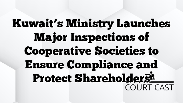 Kuwait’s Ministry Launches Major Inspections of Cooperative Societies to Ensure Compliance and Protect Shareholders