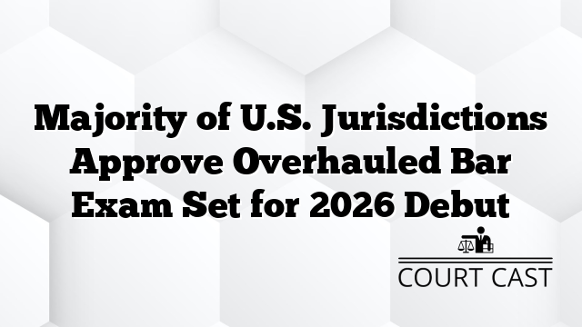 Majority of U.S. Jurisdictions Approve Overhauled Bar Exam Set for 2026 Debut