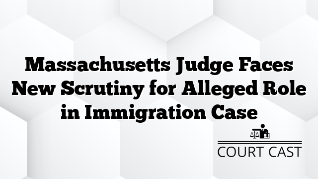 Massachusetts Judge Faces New Scrutiny for Alleged Role in Immigration Case