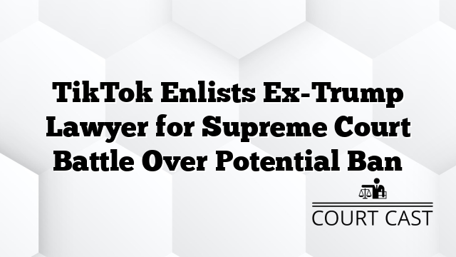 TikTok Enlists Ex-Trump Lawyer for Supreme Court Battle Over Potential Ban