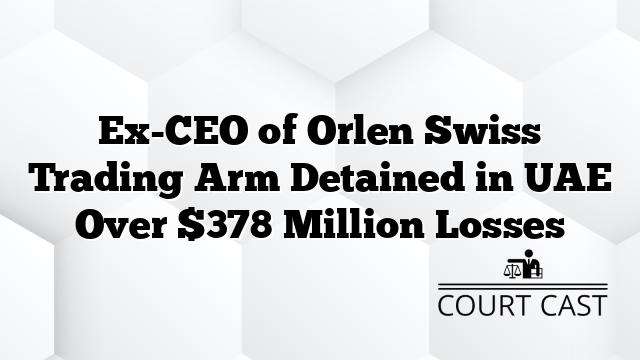 Ex-CEO of Orlen Swiss Trading Arm Detained in UAE Over $378 Million Losses