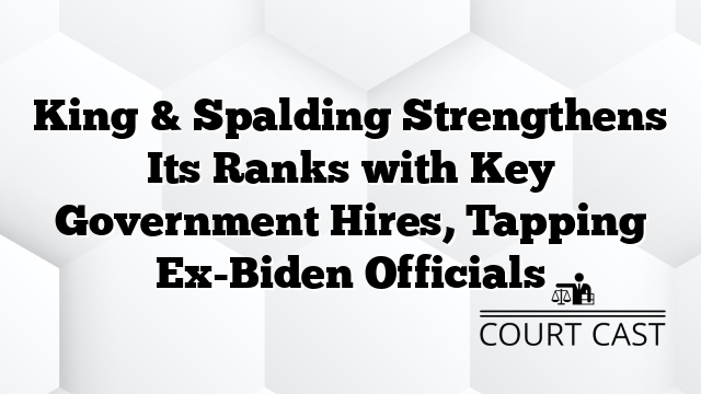 King & Spalding Strengthens Its Ranks with Key Government Hires, Tapping Ex-Biden Officials