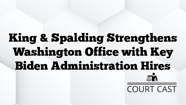 King & Spalding Strengthens Washington Office with Key Biden Administration Hires