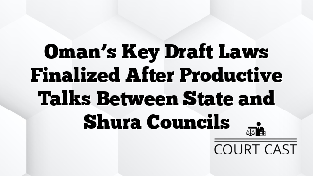 Oman’s Key Draft Laws Finalized After Productive Talks Between State and Shura Councils
