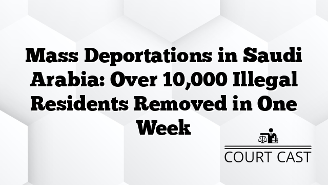 Mass Deportations in Saudi Arabia: Over 10,000 Illegal Residents Removed in One Week
