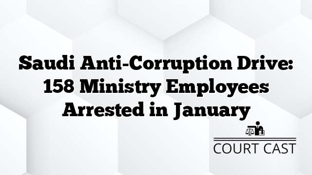 Saudi Anti-Corruption Drive: 158 Ministry Employees Arrested in January