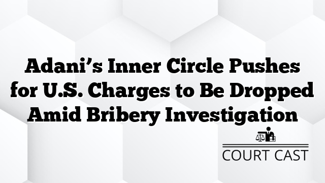 Adani’s Inner Circle Pushes for U.S. Charges to Be Dropped Amid Bribery Investigation