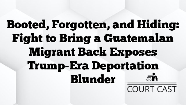 Booted, Forgotten, and Hiding: Fight to Bring a Guatemalan Migrant Back Exposes Trump-Era Deportation Blunder