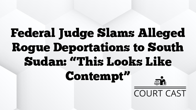 Federal Judge Slams Alleged Rogue Deportations to South Sudan: “This Looks Like Contempt”