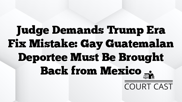 Judge Demands Trump Era Fix Mistake: Gay Guatemalan Deportee Must Be Brought Back from Mexico