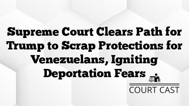 Supreme Court Clears Path for Trump to Scrap Protections for Venezuelans, Igniting Deportation Fears