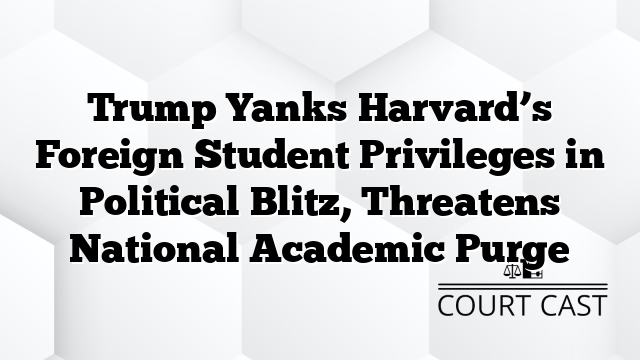 Trump Yanks Harvard’s Foreign Student Privileges in Political Blitz, Threatens National Academic Purge