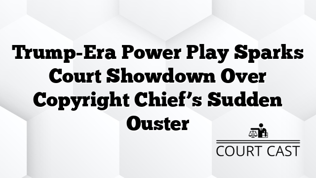 Trump-Era Power Play Sparks Court Showdown Over Copyright Chief’s Sudden Ouster
