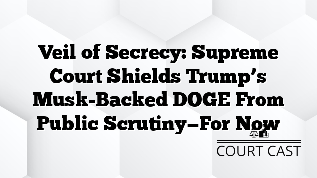 Veil of Secrecy: Supreme Court Shields Trump’s Musk-Backed DOGE From Public Scrutiny—For Now