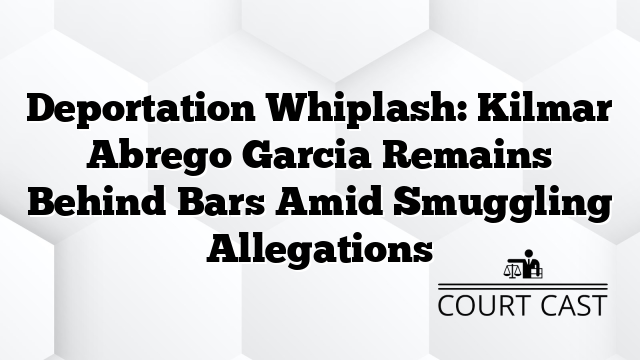 Deportation Whiplash: Kilmar Abrego Garcia Remains Behind Bars Amid Smuggling Allegations