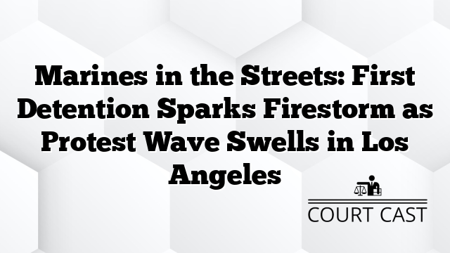 Marines in the Streets: First Detention Sparks Firestorm as Protest Wave Swells in Los Angeles