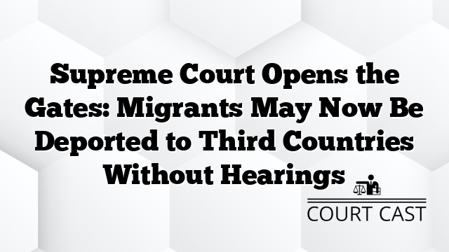 Supreme Court Opens the Gates: Migrants May Now Be Deported to Third Countries Without Hearings