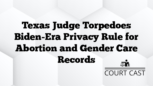 Texas Judge Torpedoes Biden-Era Privacy Rule for Abortion and Gender Care Records