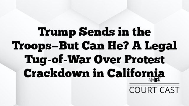 Trump Sends in the Troops—But Can He? A Legal Tug-of-War Over Protest Crackdown in California