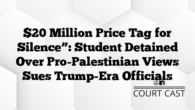 $20 Million Price Tag for Silence”: Student Detained Over Pro-Palestinian Views Sues Trump-Era Officials