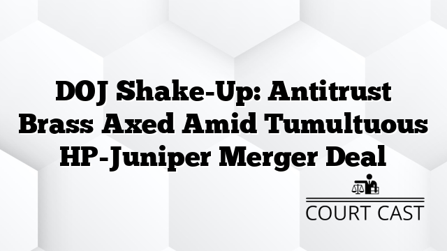 DOJ Shake-Up: Antitrust Brass Axed Amid Tumultuous HP-Juniper Merger Deal