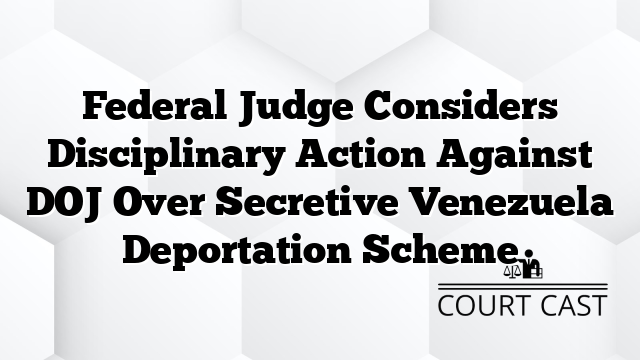 Federal Judge Considers Disciplinary Action Against DOJ Over Secretive Venezuela Deportation Scheme