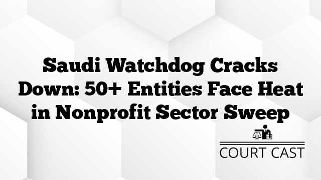 Saudi Watchdog Cracks Down: 50+ Entities Face Heat in Nonprofit Sector Sweep