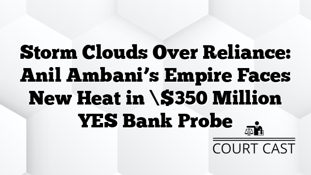 Storm Clouds Over Reliance: Anil Ambani’s Empire Faces New Heat in \$350 Million YES Bank Probe
