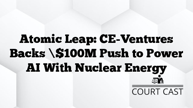 Atomic Leap: CE-Ventures Backs \$100M Push to Power AI With Nuclear Energy