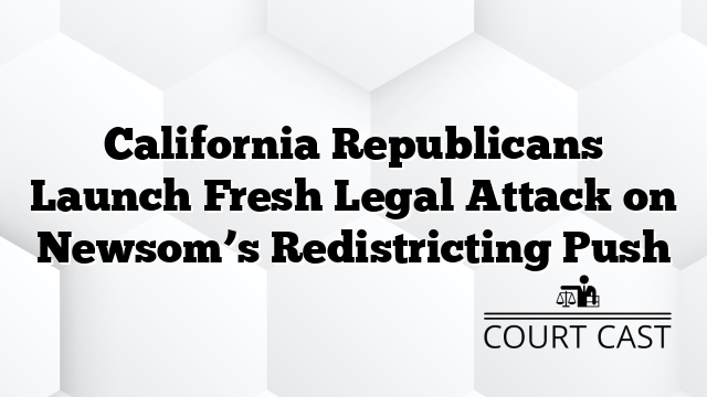 California Republicans Launch Fresh Legal Attack on Newsom’s Redistricting Push