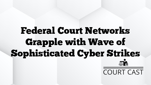 Federal Court Networks Grapple with Wave of Sophisticated Cyber Strikes