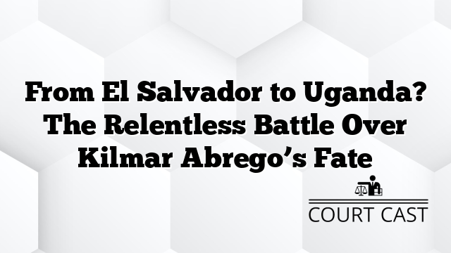 From El Salvador to Uganda? The Relentless Battle Over Kilmar Abrego’s Fate