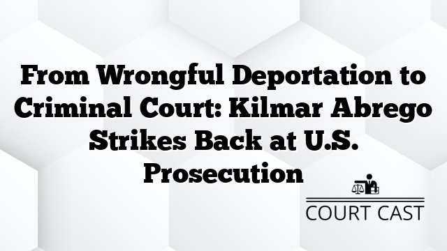 From Wrongful Deportation to Criminal Court: Kilmar Abrego Strikes Back at U.S. Prosecution