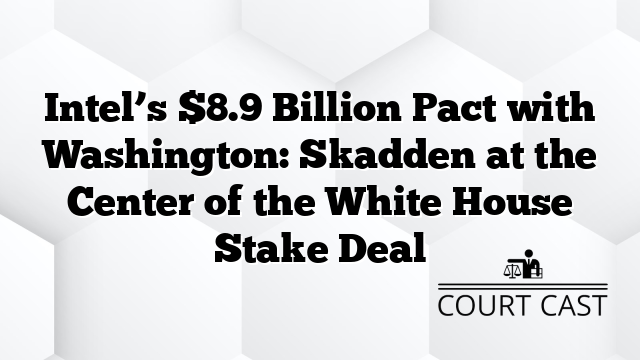 Intel’s $8.9 Billion Pact with Washington: Skadden at the Center of the White House Stake Deal