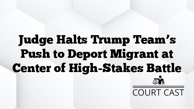 Judge Halts Trump Team’s Push to Deport Migrant at Center of High-Stakes Battle