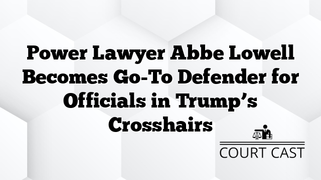 Power Lawyer Abbe Lowell Becomes Go-To Defender for Officials in Trump’s Crosshairs